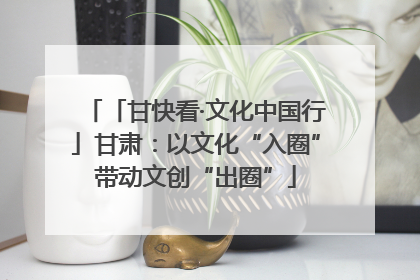 「甘快看·文化中国行」甘肃：以文化“入圈”带动文创“出圈”