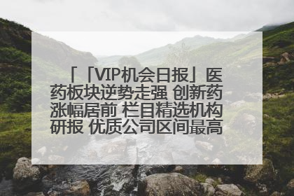 「VIP机会日报」医药板块逆势走强 创新药涨幅居前 栏目精选机构研报 优质公司区间最高涨34.9%