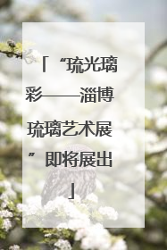 “琉光璃彩——淄博琉璃艺术展”即将展出
