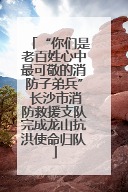 “你们是老百姓心中最可敬的消防子弟兵” 长沙市消防救援支队完成龙山抗洪使命归队