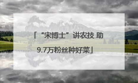 “宋博士”讲农技 助9.7万粉丝种好菜