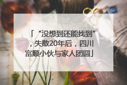 “没想到还能找到”,失散20年后,四川富顺小伙与家人团圆