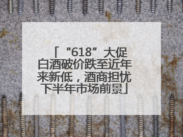 “618”大促白酒破价跌至近年来新低，酒商担忧下半年市场前景
