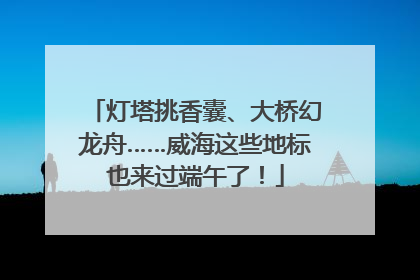 灯塔挑香囊、大桥幻龙舟……威海这些地标也来过端午了！