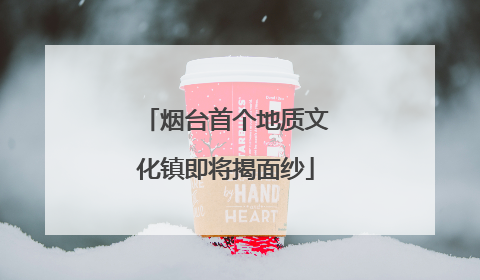 烟台首个地质文化镇即将揭面纱