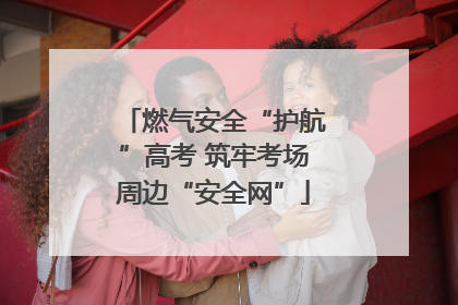 燃气安全“护航”高考 筑牢考场周边“安全网”