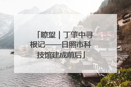 瞭望｜丁肇中寻根记——日照市科技馆建成前后