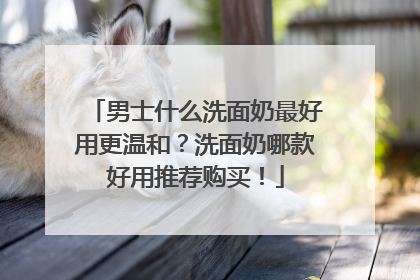 男士什么洗面奶最好用更温和？洗面奶哪款好用推荐购买！