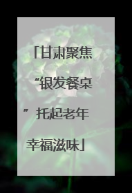 甘肃聚焦“银发餐桌”托起老年幸福滋味
