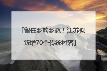 留住乡韵乡愁！江苏拟新增70个传统村落