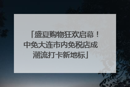 盛夏购物狂欢启幕！中免大连市内免税店成潮流打卡新地标
