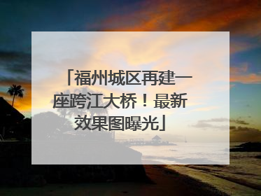福州城区再建一座跨江大桥！最新效果图曝光