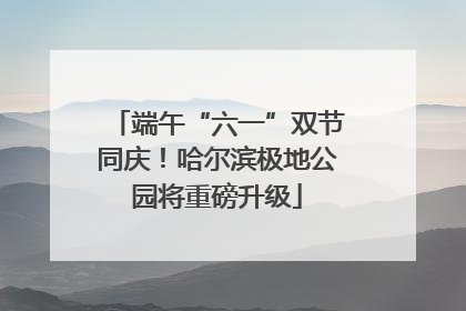 端午“六一”双节同庆！哈尔滨极地公园将重磅升级