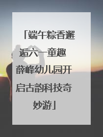 端午粽香邂逅六一童趣 薛峰幼儿园开启古韵科技奇妙游