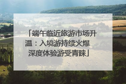 端午临近旅游市场升温：入境游持续火爆 深度体验游受青睐