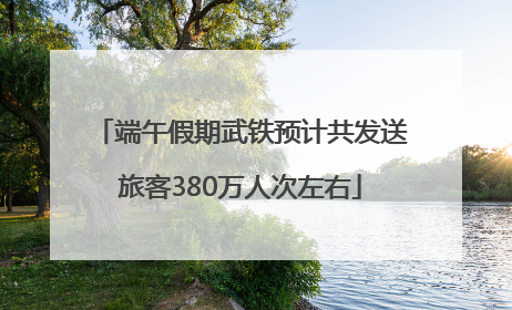 端午假期武铁预计共发送旅客380万人次左右