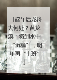 端午后龙舟去何处？黄龙溪：将到水中“沉睡”，明年再“上班”