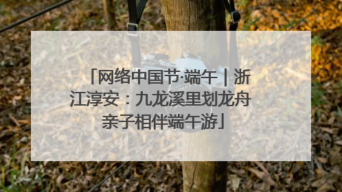 网络中国节·端午｜浙江淳安：九龙溪里划龙舟 亲子相伴端午游