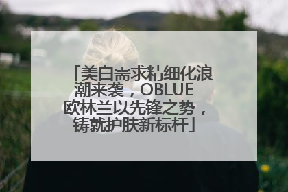 美白需求精细化浪潮来袭，OBLUE欧林兰以先锋之势，铸就护肤新标杆