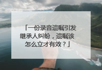 一份录音遗嘱引发继承人纠纷，遗嘱该怎么立才有效？