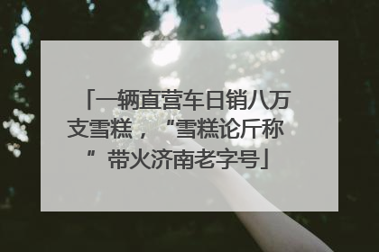 一辆直营车日销八万支雪糕，“雪糕论斤称”带火济南老字号