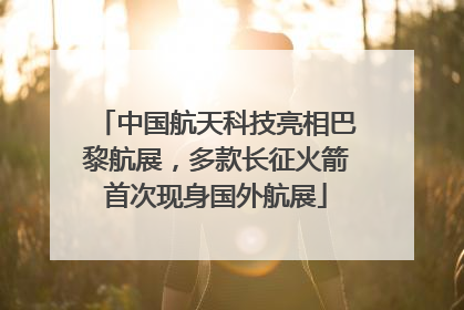 中国航天科技亮相巴黎航展，多款长征火箭首次现身国外航展