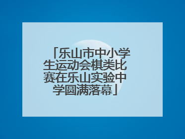 乐山市中小学生运动会棋类比赛在乐山实验中学圆满落幕