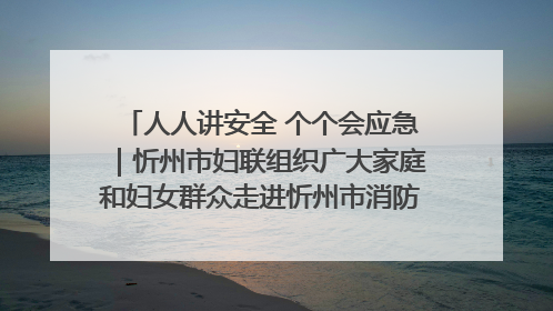 人人讲安全 个个会应急｜忻州市妇联组织广大家庭和妇女群众走进忻州市消防救援支队参观啦！