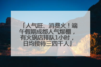 人气旺、消费火！端午假期成都人气爆棚，有火锅店排队1小时，日均接待三四千人