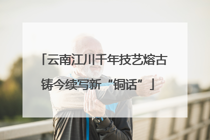 云南江川千年技艺熔古铸今续写新“铜话”