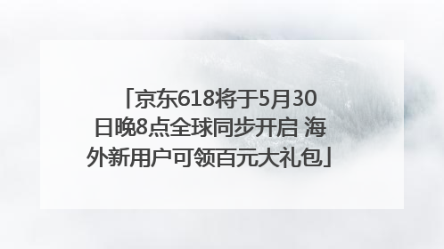 京东618将于5月30日晚8点全球同步开启 海外新用户可领百元大礼包