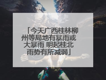 今天广西桂林柳州等局地有暴雨或大暴雨 明起桂北雨势有所减弱