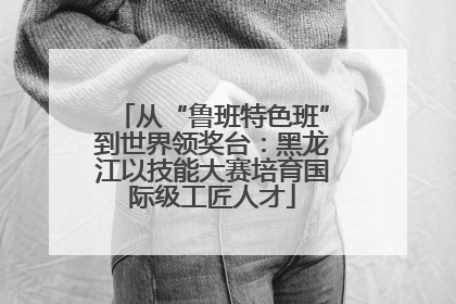 从“鲁班特色班”到世界领奖台：黑龙江以技能大赛培育国际级工匠人才
