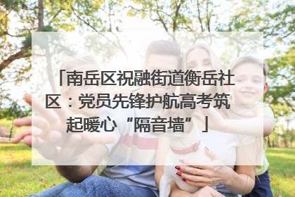 南岳区祝融街道衡岳社区：党员先锋护航高考筑起暖心“隔音墙”