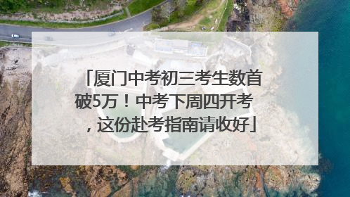 厦门中考初三考生数首破5万！中考下周四开考，这份赴考指南请收好