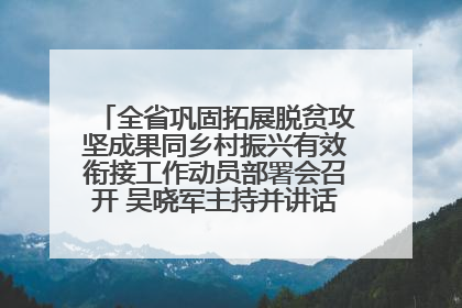 全省巩固拓展脱贫攻坚成果同乡村振兴有效衔接工作动员部署会召开 吴晓军主持并讲话 罗东川作安排部署