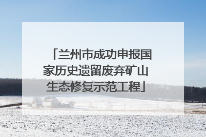 兰州市成功申报国家历史遗留废弃矿山生态修复示范工程
