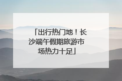出行热门地！长沙端午假期旅游市场热力十足