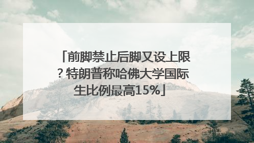 前脚禁止后脚又设上限？特朗普称哈佛大学国际生比例最高15%