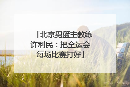 北京男篮主教练许利民：把全运会每场比赛打好