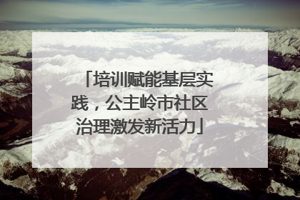 培训赋能基层实践，公主岭市社区治理激发新活力