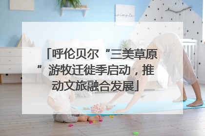 呼伦贝尔“三美草原”游牧迁徙季启动，推动文旅融合发展