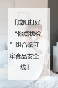咸阳打好“你点我检”组合拳守牢食品安全线