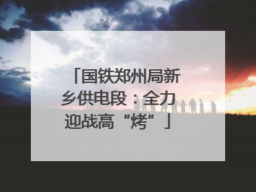 国铁郑州局新乡供电段：全力迎战高“烤”