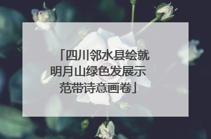 四川邻水县绘就明月山绿色发展示范带诗意画卷