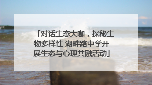 对话生态大咖，探秘生物多样性 湖畔路中学开展生态与心理共融活动