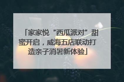 家家悦“西瓜派对”甜蜜开启，威海五店联动打造亲子消暑新体验