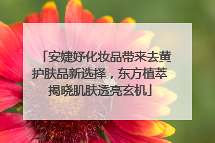 安婕妤化妆品带来去黄护肤品新选择，东方植萃揭晓肌肤透亮玄机