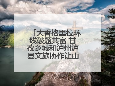 大香格里拉环线破题共富 甘孜乡城和泸州泸县文旅协作让山河变“媒介”
