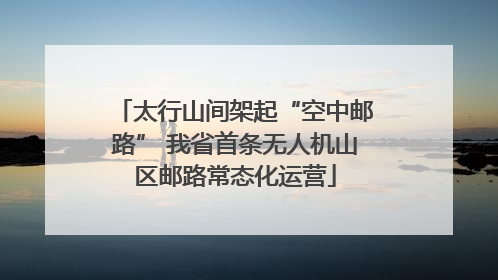 太行山间架起“空中邮路” 我省首条无人机山区邮路常态化运营